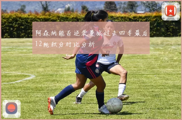 阿森纳能否逆袭曼城过去四季最后12轮积分对比分析